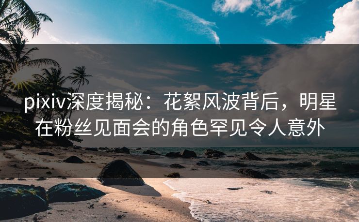 pixiv深度揭秘：花絮风波背后，明星在粉丝见面会的角色罕见令人意外