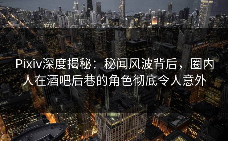 Pixiv深度揭秘：秘闻风波背后，圈内人在酒吧后巷的角色彻底令人意外