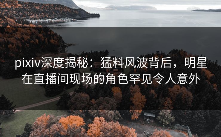 pixiv深度揭秘：猛料风波背后，明星在直播间现场的角色罕见令人意外