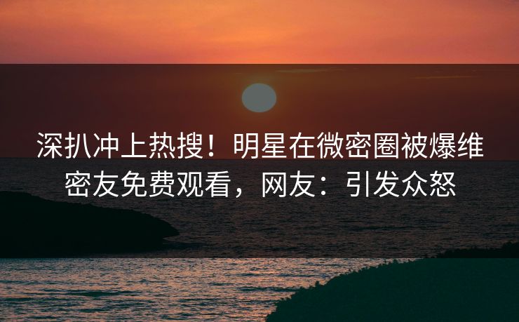 深扒冲上热搜！明星在微密圈被爆维密友免费观看，网友：引发众怒