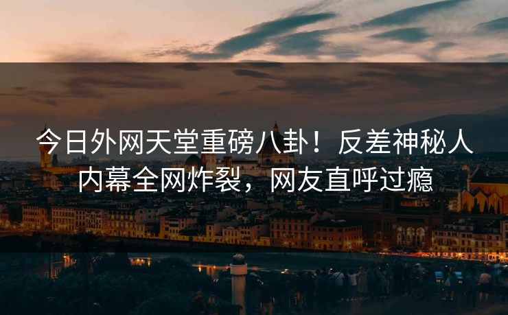 今日外网天堂重磅八卦！反差神秘人内幕全网炸裂，网友直呼过瘾