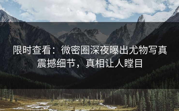 限时查看：微密圈深夜曝出尤物写真震撼细节，真相让人瞠目