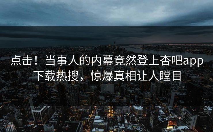 点击！当事人的内幕竟然登上杏吧app下载热搜，惊爆真相让人瞠目