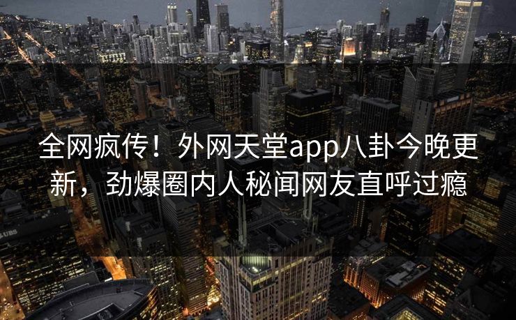 全网疯传！外网天堂app八卦今晚更新，劲爆圈内人秘闻网友直呼过瘾