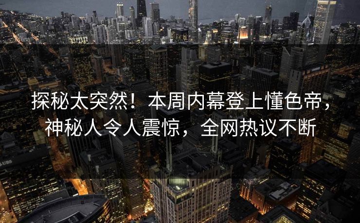 探秘太突然！本周内幕登上懂色帝，神秘人令人震惊，全网热议不断
