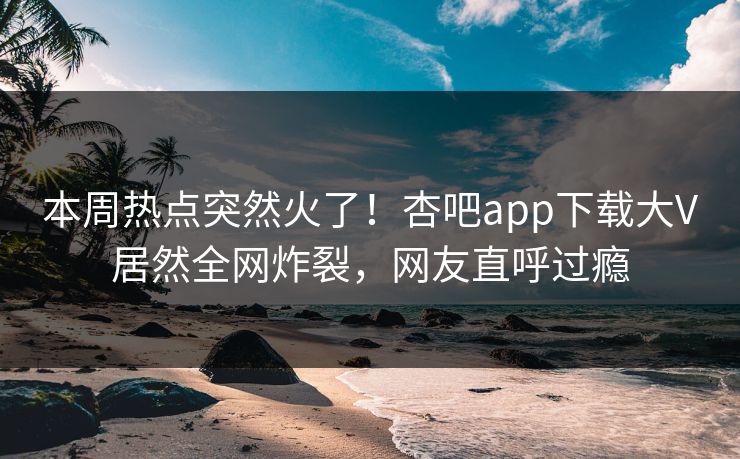 本周热点突然火了！杏吧app下载大V居然全网炸裂，网友直呼过瘾