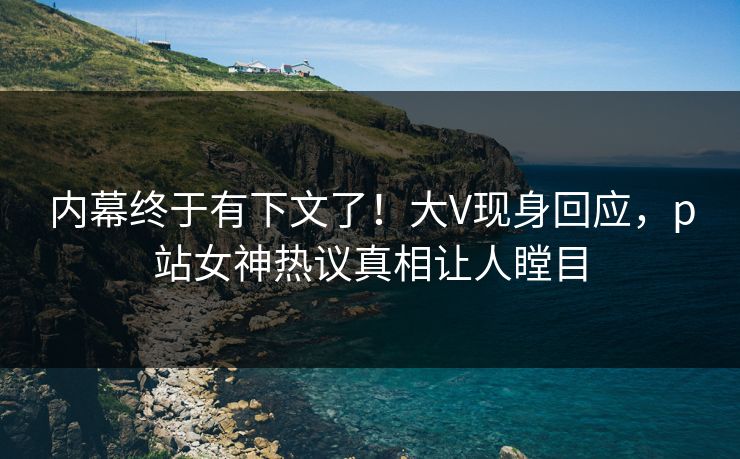 内幕终于有下文了！大V现身回应，p站女神热议真相让人瞠目