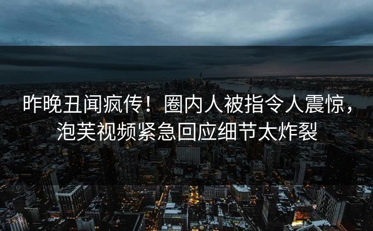 昨晚丑闻疯传！圈内人被指令人震惊，泡芙视频紧急回应细节太炸裂
