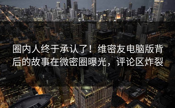 圈内人终于承认了！维密友电脑版背后的故事在微密圈曝光，评论区炸裂