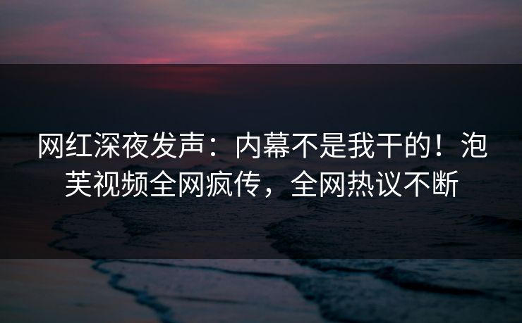网红深夜发声：内幕不是我干的！泡芙视频全网疯传，全网热议不断