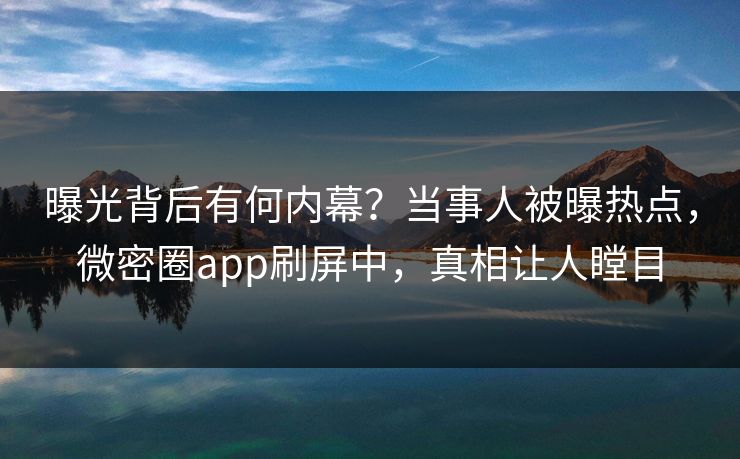 曝光背后有何内幕？当事人被曝热点，微密圈app刷屏中，真相让人瞠目