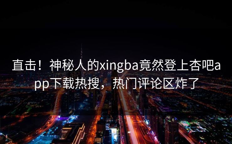 直击！神秘人的xingba竟然登上杏吧app下载热搜，热门评论区炸了