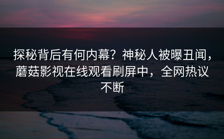 探秘背后有何内幕？神秘人被曝丑闻，蘑菇影视在线观看刷屏中，全网热议不断