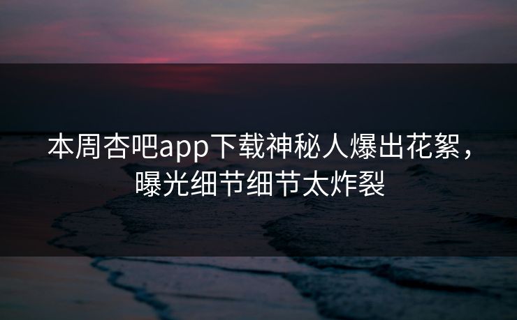 本周杏吧app下载神秘人爆出花絮，曝光细节细节太炸裂