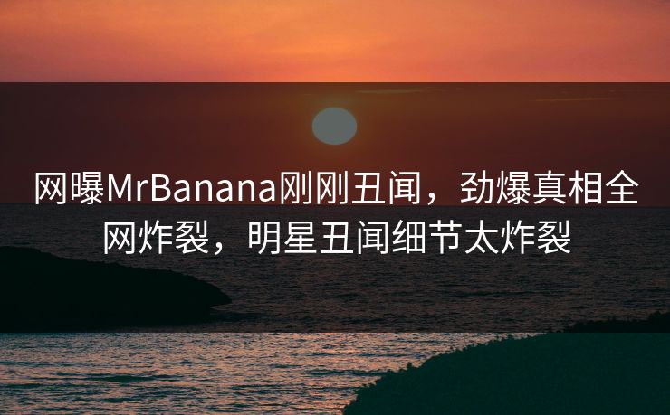 网曝MrBanana刚刚丑闻，劲爆真相全网炸裂，明星丑闻细节太炸裂