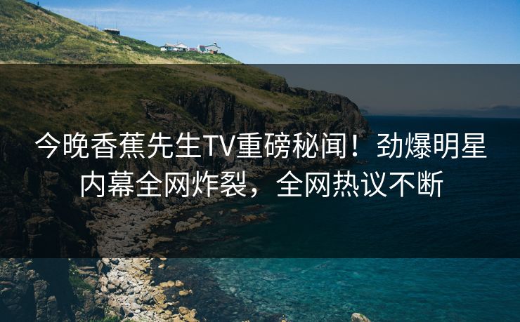 今晚香蕉先生TV重磅秘闻！劲爆明星内幕全网炸裂，全网热议不断