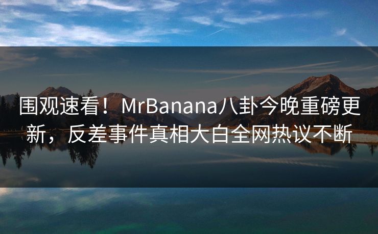 围观速看！MrBanana八卦今晚重磅更新，反差事件真相大白全网热议不断