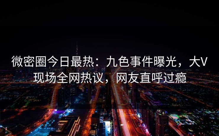 微密圈今日最热：九色事件曝光，大V现场全网热议，网友直呼过瘾