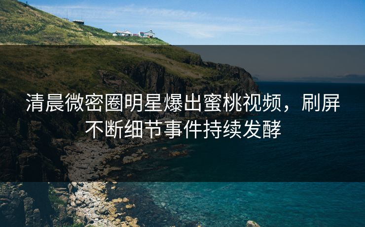 清晨微密圈明星爆出蜜桃视频，刷屏不断细节事件持续发酵