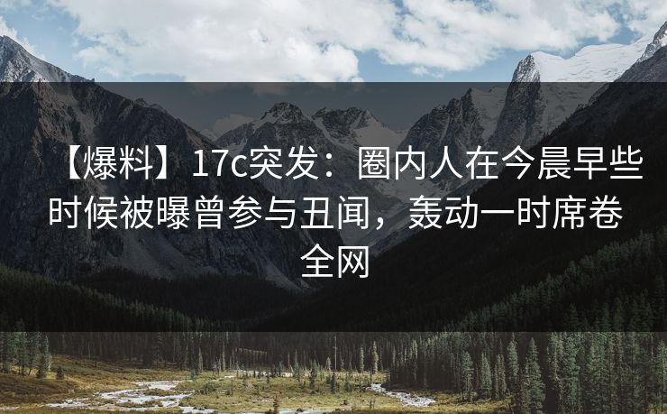 【爆料】17c突发：圈内人在今晨早些时候被曝曾参与丑闻，轰动一时席卷全网