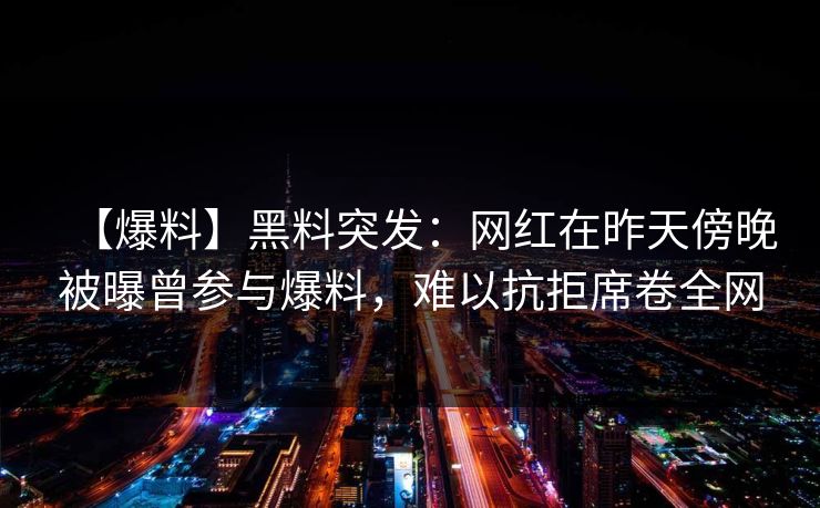 【爆料】黑料突发：网红在昨天傍晚被曝曾参与爆料，难以抗拒席卷全网