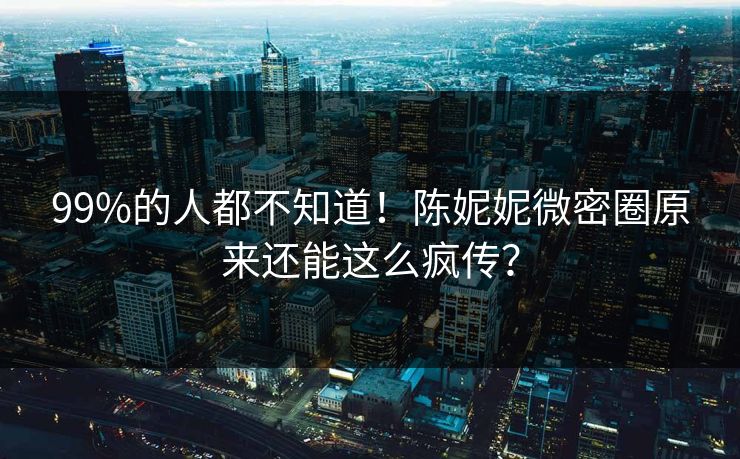 99%的人都不知道！陈妮妮微密圈原来还能这么疯传？