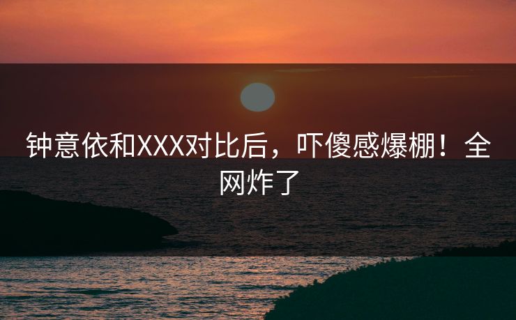 钟意依和XXX对比后，吓傻感爆棚！全网炸了