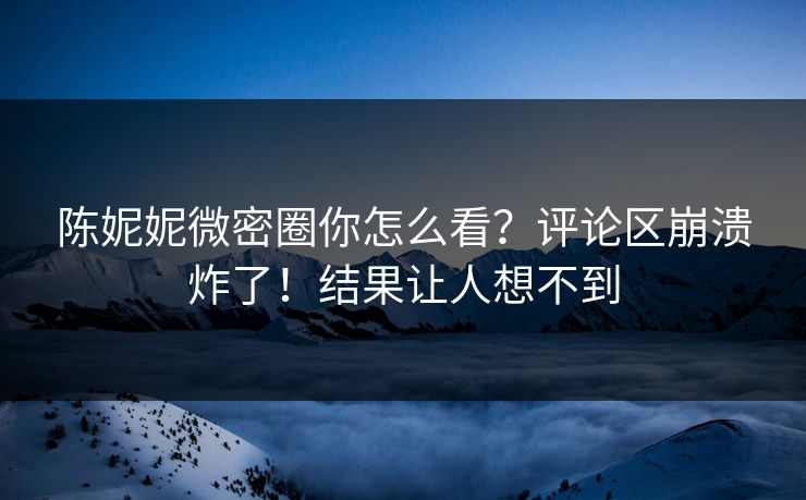 陈妮妮微密圈你怎么看？评论区崩溃炸了！结果让人想不到