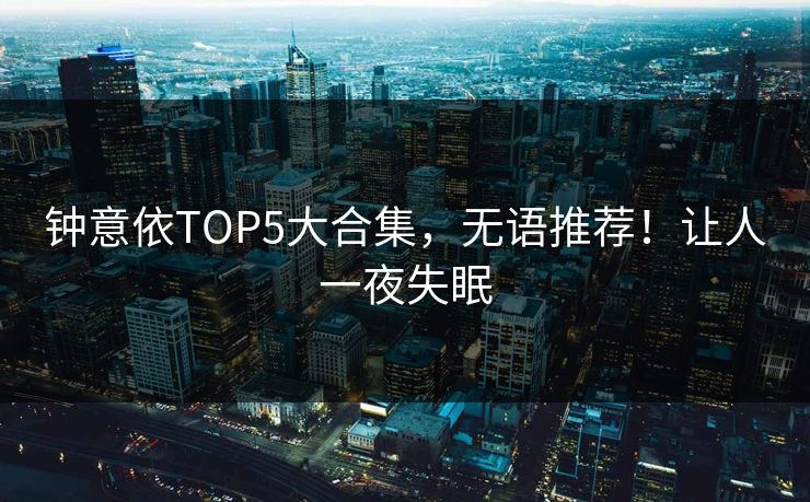 钟意依TOP5大合集，无语推荐！让人一夜失眠