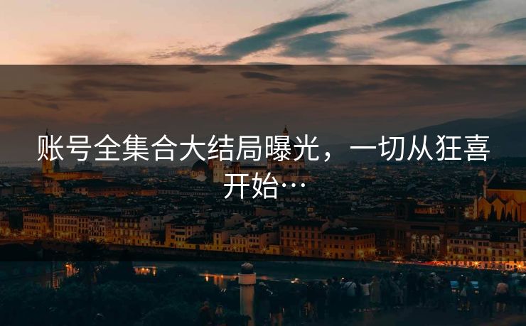 账号全集合大结局曝光，一切从狂喜开始…