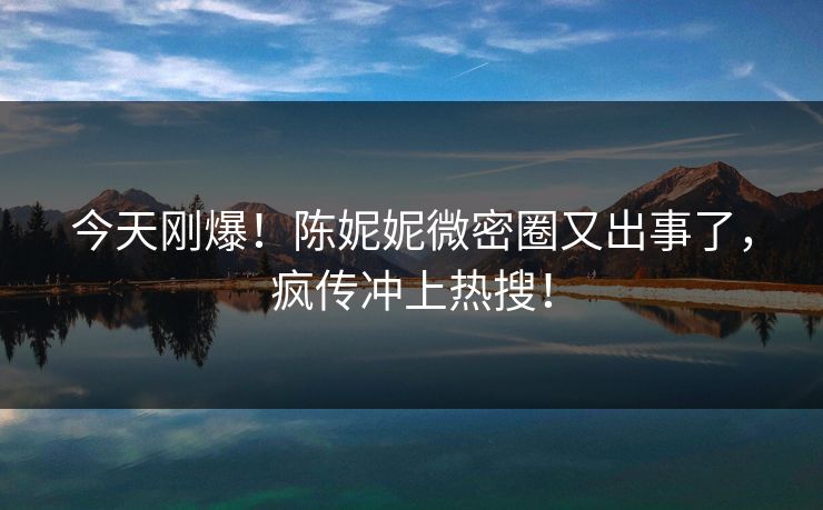 今天刚爆！陈妮妮微密圈又出事了，疯传冲上热搜！