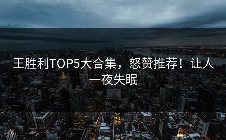 王胜利TOP5大合集，怒赞推荐！让人一夜失眠