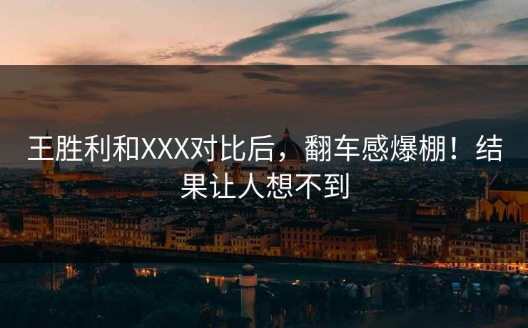 王胜利和XXX对比后，翻车感爆棚！结果让人想不到