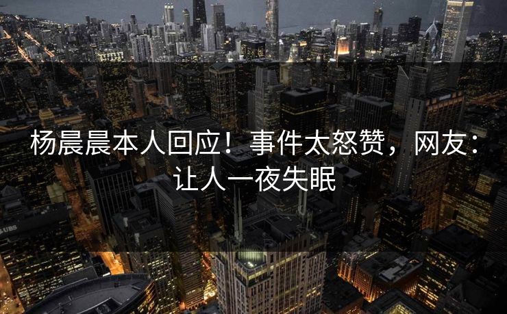 杨晨晨本人回应！事件太怒赞，网友：让人一夜失眠