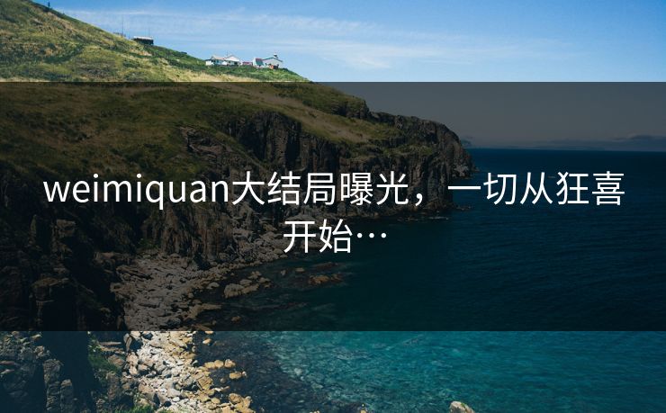 weimiquan大结局曝光，一切从狂喜开始…