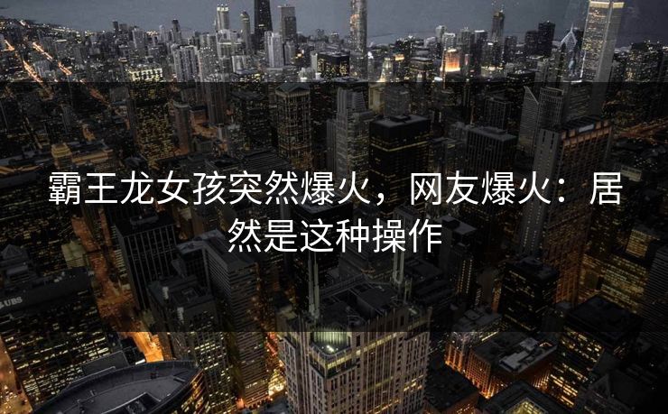 霸王龙女孩突然爆火，网友爆火：居然是这种操作