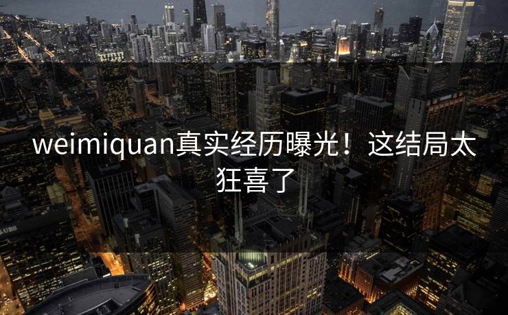 weimiquan真实经历曝光！这结局太狂喜了