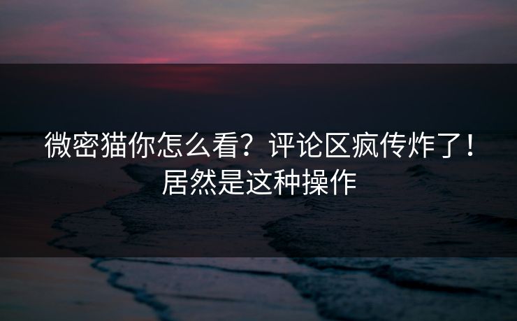 微密猫你怎么看？评论区疯传炸了！居然是这种操作