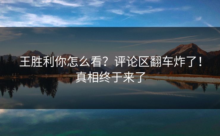 王胜利你怎么看？评论区翻车炸了！真相终于来了