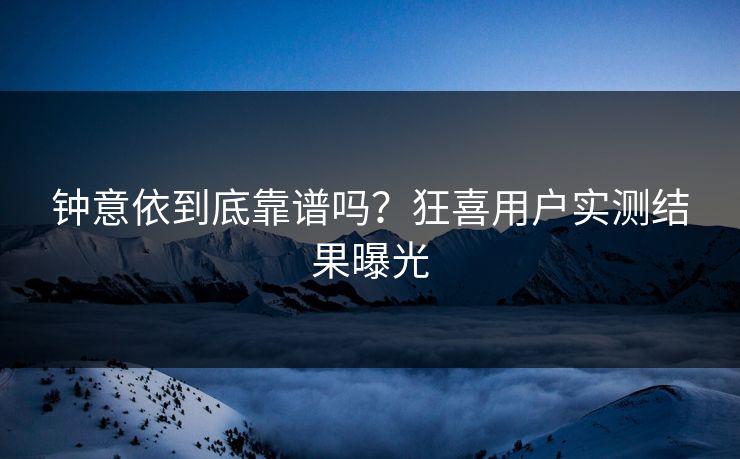 钟意依到底靠谱吗？狂喜用户实测结果曝光
