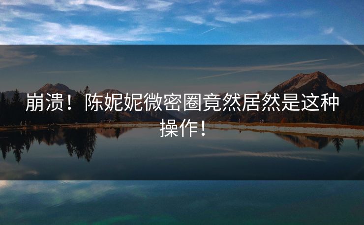 崩溃！陈妮妮微密圈竟然居然是这种操作！