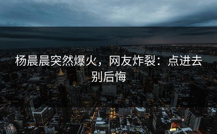 杨晨晨突然爆火，网友炸裂：点进去别后悔