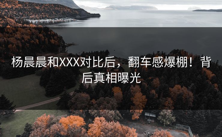 杨晨晨和XXX对比后，翻车感爆棚！背后真相曝光