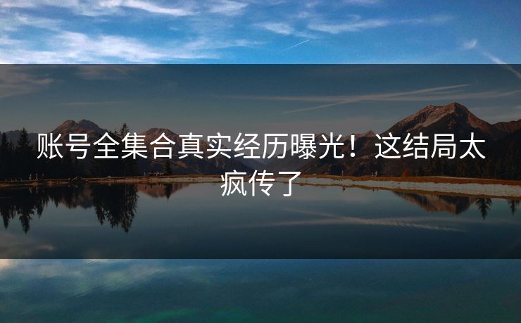 账号全集合真实经历曝光！这结局太疯传了
