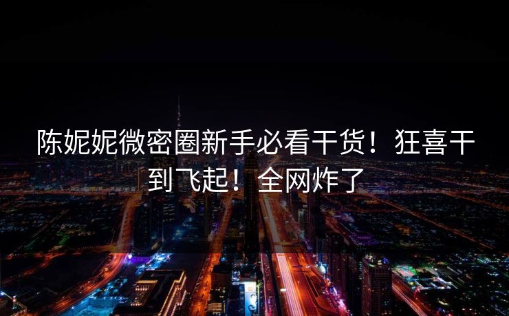 陈妮妮微密圈新手必看干货！狂喜干到飞起！全网炸了