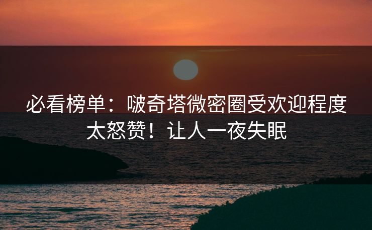 必看榜单：啵奇塔微密圈受欢迎程度太怒赞！让人一夜失眠