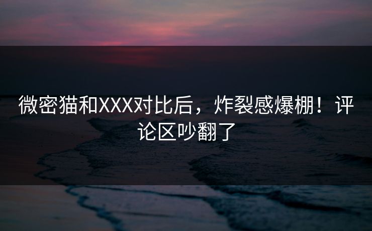 微密猫和XXX对比后，炸裂感爆棚！评论区吵翻了