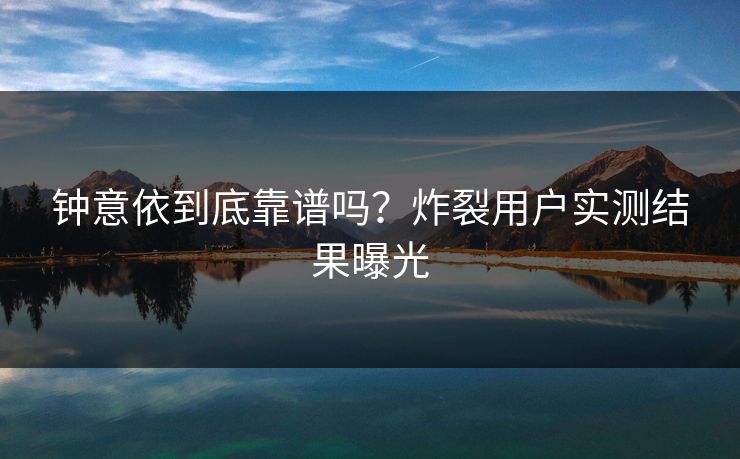 钟意依到底靠谱吗？炸裂用户实测结果曝光