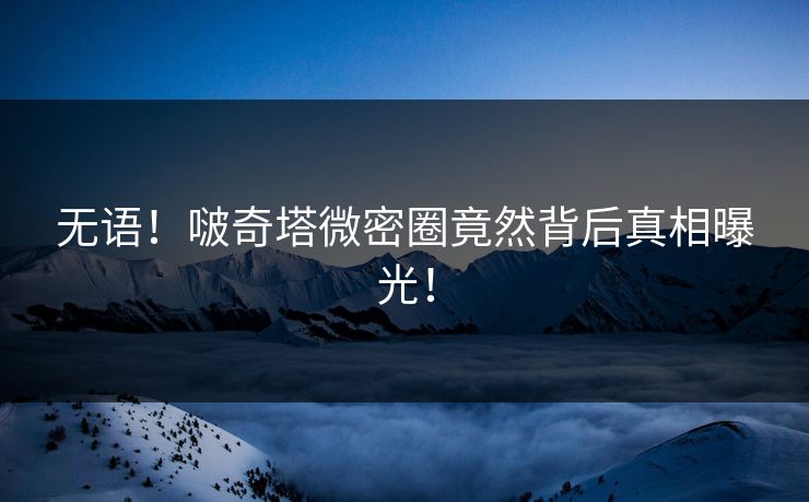 无语！啵奇塔微密圈竟然背后真相曝光！