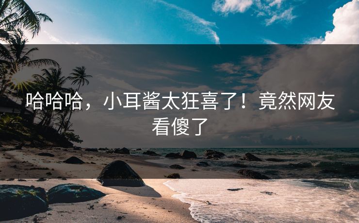 哈哈哈，小耳酱太狂喜了！竟然网友看傻了